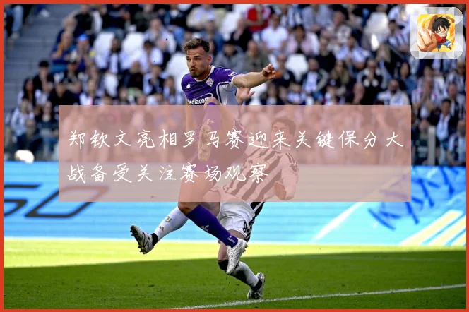 郑钦文亮相罗马赛迎来关键保分大战备受关注赛场观察