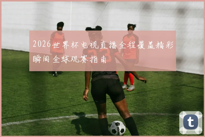 2026世界杯电视直播全程覆盖精彩瞬间全球观赛指南