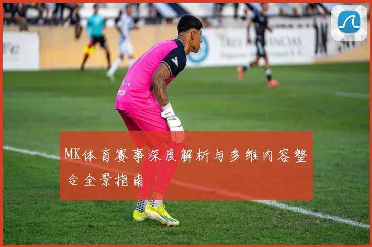 MK体育赛事深度解析与多维内容整合全景指南