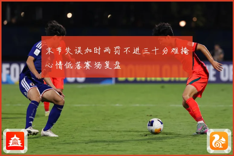 末节失误加时两罚不进三十分难掩心情低落赛场复盘