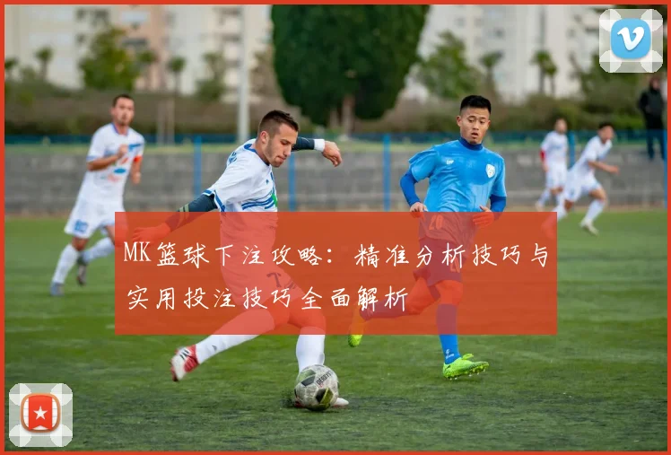 MK篮球下注攻略：精准分析技巧与实用投注技巧全面解析