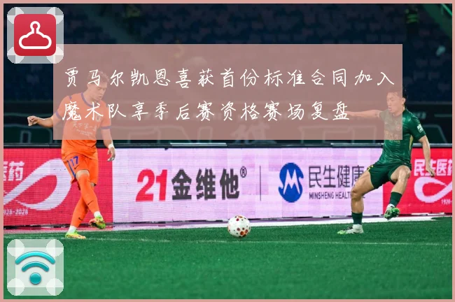 贾马尔凯恩喜获首份标准合同加入魔术队享季后赛资格赛场复盘