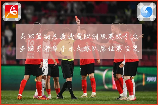 美职篮副总裁透露欧洲联赛吸引众多投资者争夺永久球队席位赛场复盘