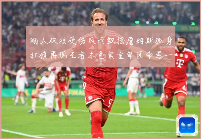 湖人双核受伤风雨飘摇詹姆斯孤身扛旗再现王者本色紫金军团命悬一线