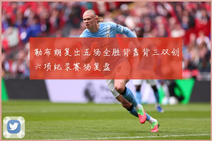 勒布朗复出五场全胜背靠背三双创六项纪录赛场复盘