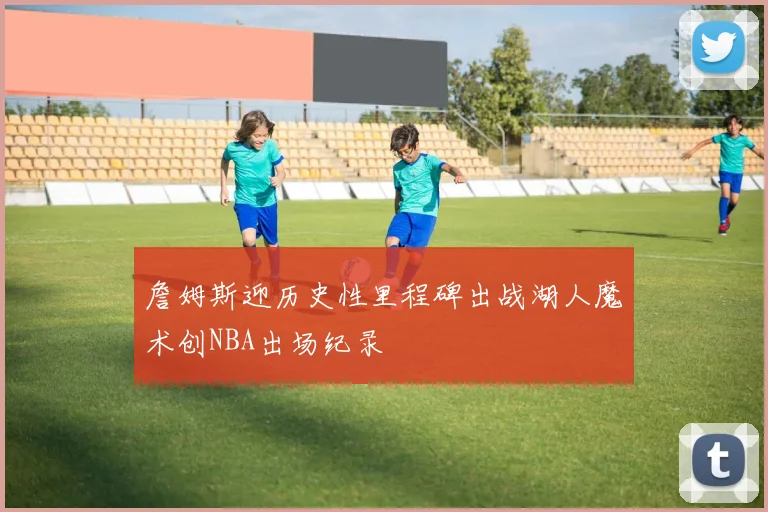 詹姆斯迎历史性里程碑出战湖人魔术创NBA出场纪录