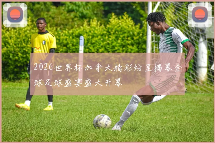 2026世界杯加拿大精彩纷呈揭幕全球足球盛宴盛大开幕