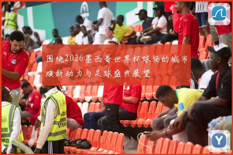 围绕2026墨西哥世界杯球场的城市焕新动力与足球盛典展望