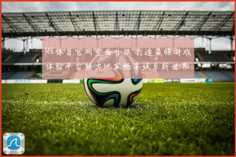 MK体育官网全面升级 打造最强游戏体验平台助力玩家畅享娱乐新世界