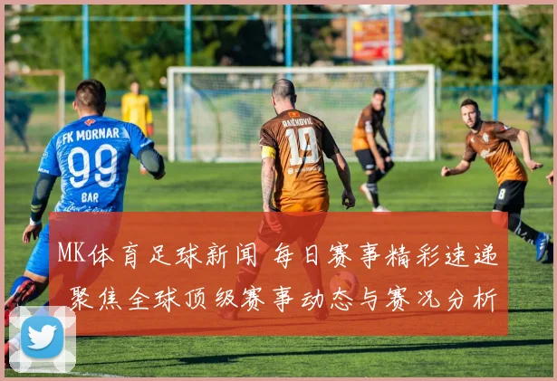 MK体育足球新闻 每日赛事精彩速递 聚焦全球顶级赛事动态与赛况分析