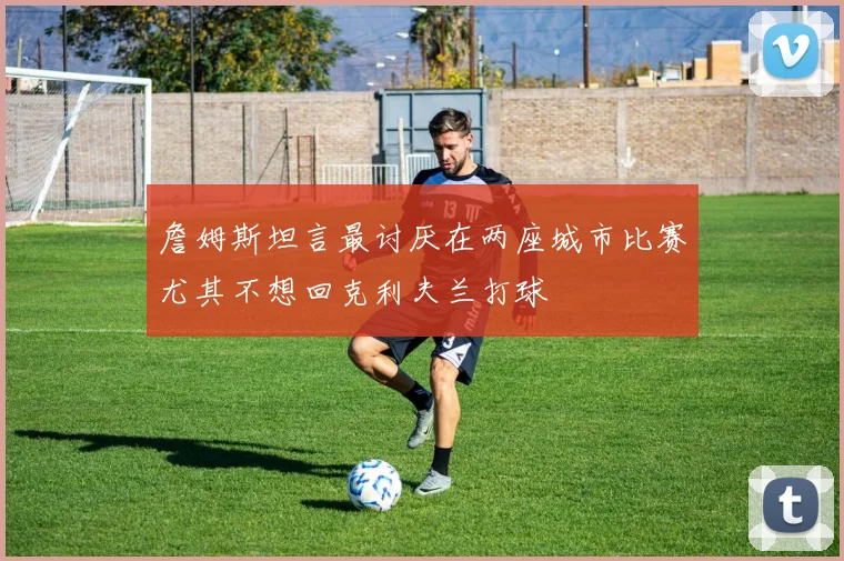 詹姆斯坦言最讨厌在两座城市比赛尤其不想回克利夫兰打球