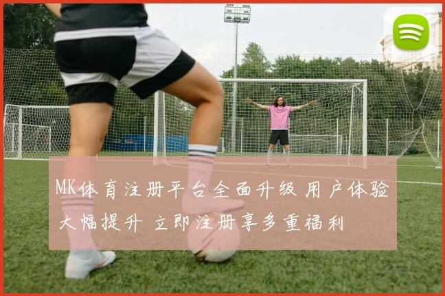 MK体育注册平台全面升级 用户体验大幅提升 立即注册享多重福利