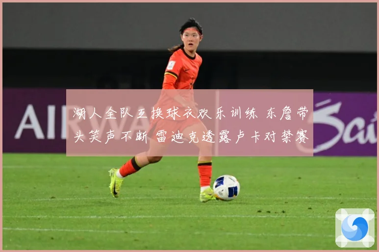 湖人全队互换球衣欢乐训练 东詹带头笑声不断 雷迪克透露卢卡对禁赛感到失望