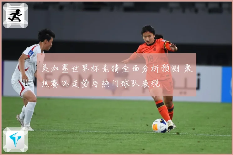 美加墨世界杯竞猜全面分析预测 聚焦赛况走势与热门球队表现