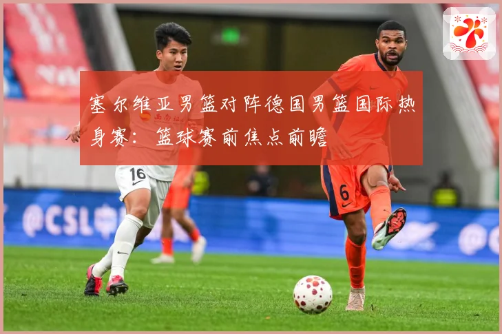 塞尔维亚男篮对阵德国男篮国际热身赛：篮球赛前焦点前瞻