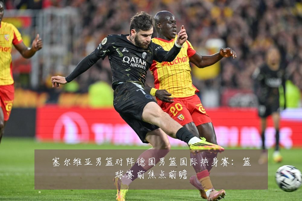 塞尔维亚男篮对阵德国男篮国际热身赛：篮球赛前焦点前瞻